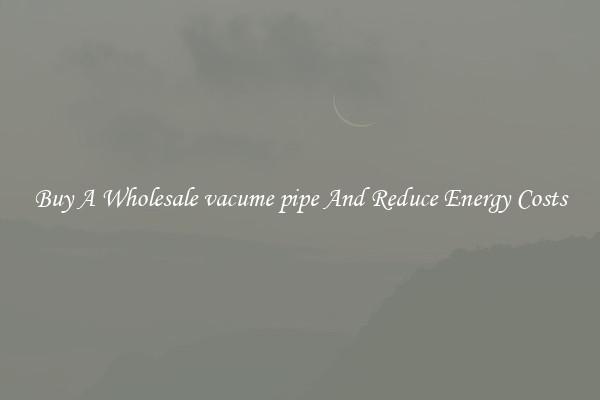 Buy A Wholesale vacume pipe And Reduce Energy Costs